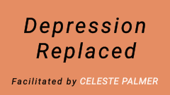 Depression Replaced : facilitated by Celeste Palmer